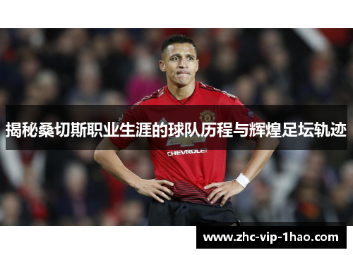 揭秘桑切斯职业生涯的球队历程与辉煌足坛轨迹