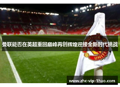 曼联能否在英超重回巅峰再创辉煌迎接全新时代挑战 曼联能否在英超重回巅峰再创辉煌迎接全新时代挑战