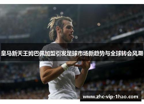 皇马新天王姆巴佩加盟引发足球市场新趋势与全球转会风潮 皇马新天王姆巴佩加盟引发足球市场新趋势与全球转会风潮