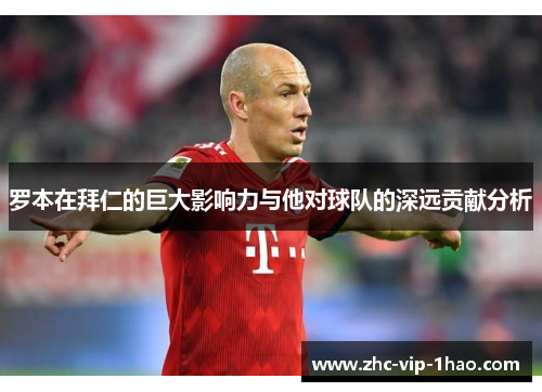 罗本在拜仁的巨大影响力与他对球队的深远贡献分析