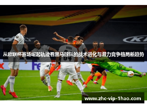 从欧联杯赛场崛起轨迹看黑马球队的战术进化与潜力竞争格局新趋势